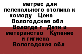 матрас для пеленального столика,к комоду › Цена ­ 400 - Вологодская обл., Вологда г. Дети и материнство » Купание и гигиена   . Вологодская обл.